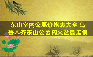 东山室内公墓价格表大全 乌鲁木齐东山公墓内火盆最走俏